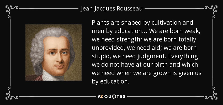 Plants are shaped by cultivation and men by education. .. We are born weak, we need strength; we are born totally unprovided, we need aid; we are born stupid, we need judgment. Everything we do not have at our birth and which we need when we are grown is given us by education. - Jean-Jacques Rousseau