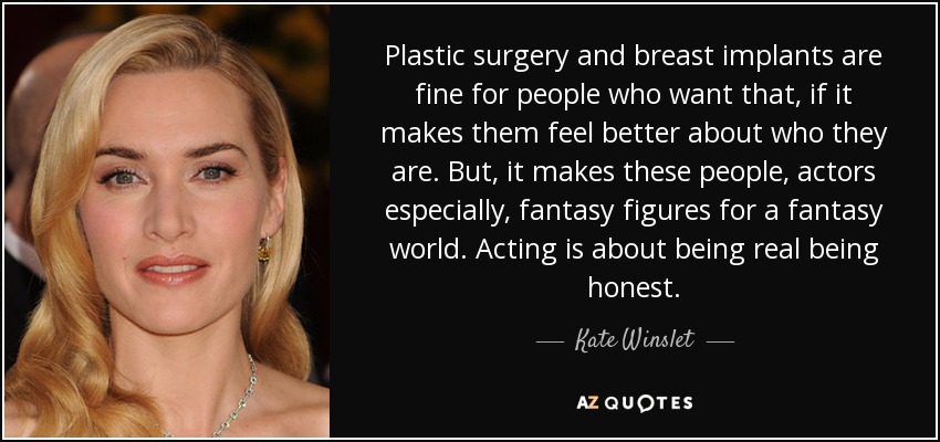 Plastic surgery and breast implants are fine for people who want that, if it makes them feel better about who they are. But, it makes these people, actors especially, fantasy figures for a fantasy world. Acting is about being real being honest. - Kate Winslet