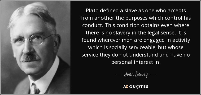 Plato defined a slave as one who accepts from another the purposes which control his conduct. This condition obtains even where there is no slavery in the legal sense. It is found wherever men are engaged in activity which is socially serviceable, but whose service they do not understand and have no personal interest in. - John Dewey