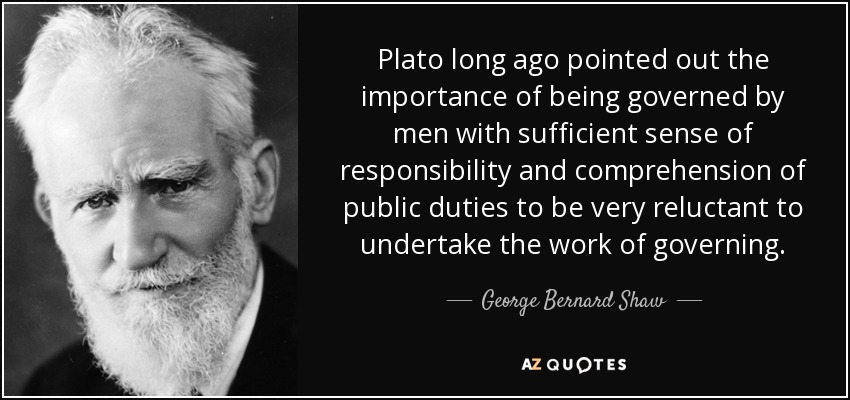Plato long ago pointed out the importance of being governed by men with sufficient sense of responsibility and comprehension of public duties to be very reluctant to undertake the work of governing. - George Bernard Shaw