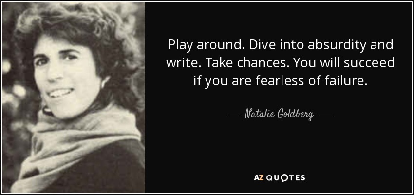 Play around. Dive into absurdity and write. Take chances. You will succeed if you are fearless of failure. - Natalie Goldberg