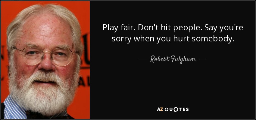 Play fair. Don't hit people. Say you're sorry when you hurt somebody. - Robert Fulghum