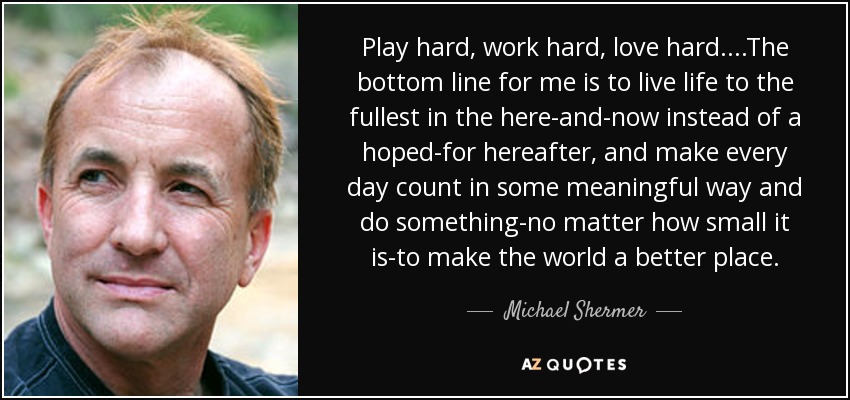 Play hard, work hard, love hard. . . .The bottom line for me is to live life to the fullest in the here-and-now instead of a hoped-for hereafter, and make every day count in some meaningful way and do something-no matter how small it is-to make the world a better place. - Michael Shermer