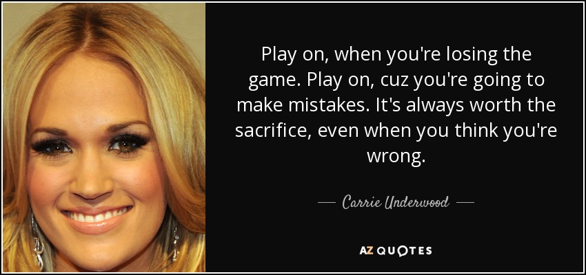 Play on, when you're losing the game. Play on, cuz you're going to make mistakes. It's always worth the sacrifice, even when you think you're wrong. - Carrie Underwood