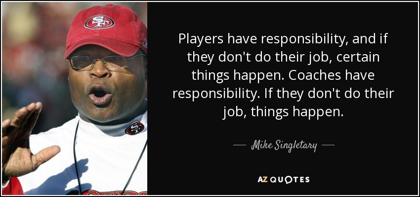 Players have responsibility, and if they don't do their job, certain things happen. Coaches have responsibility. If they don't do their job, things happen. - Mike Singletary