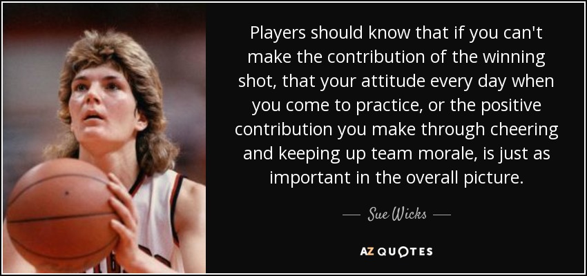 Players should know that if you can't make the contribution of the winning shot, that your attitude every day when you come to practice, or the positive contribution you make through cheering and keeping up team morale, is just as important in the overall picture. - Sue Wicks