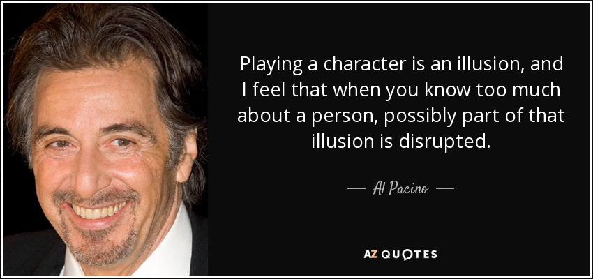 Playing a character is an illusion, and I feel that when you know too much about a person, possibly part of that illusion is disrupted. - Al Pacino