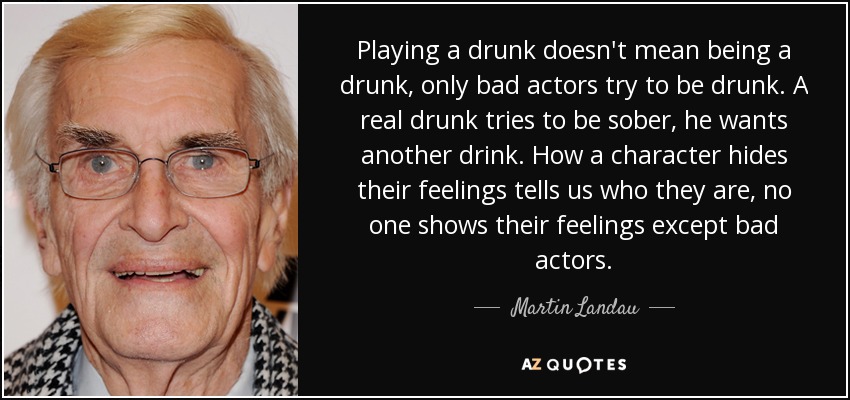 Playing a drunk doesn't mean being a drunk, only bad actors try to be drunk. A real drunk tries to be sober, he wants another drink. How a character hides their feelings tells us who they are, no one shows their feelings except bad actors. - Martin Landau