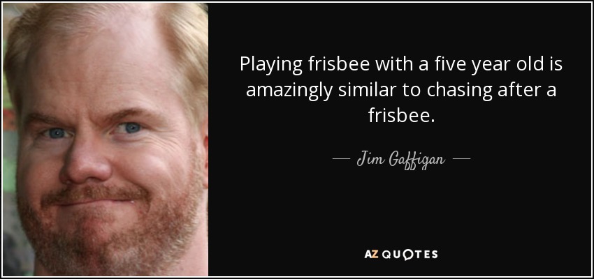 Playing frisbee with a five year old is amazingly similar to chasing after a frisbee. - Jim Gaffigan