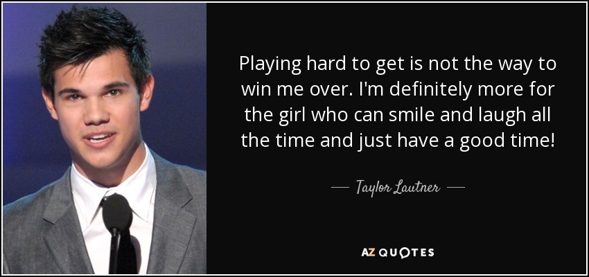 Playing hard to get is not the way to win me over. I'm definitely more for the girl who can smile and laugh all the time and just have a good time! - Taylor Lautner