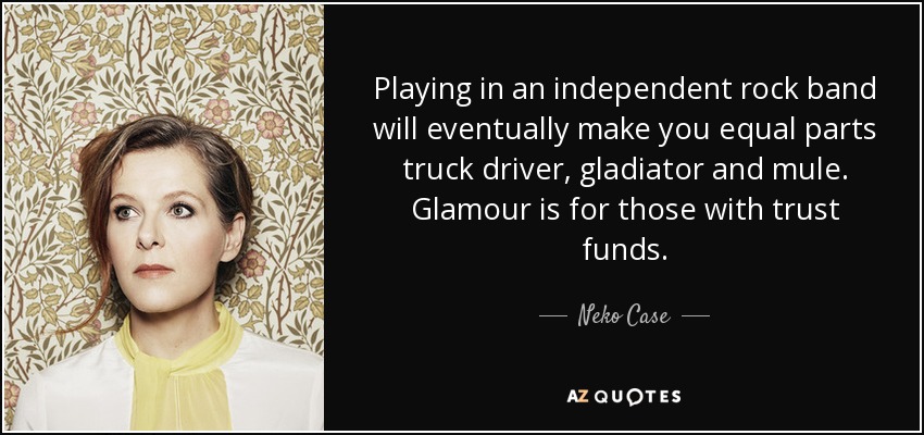 Playing in an independent rock band will eventually make you equal parts truck driver, gladiator and mule. Glamour is for those with trust funds. - Neko Case