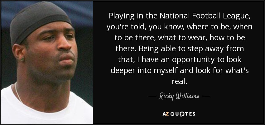 Playing in the National Football League, you're told, you know, where to be, when to be there, what to wear, how to be there. Being able to step away from that, I have an opportunity to look deeper into myself and look for what's real. - Ricky Williams