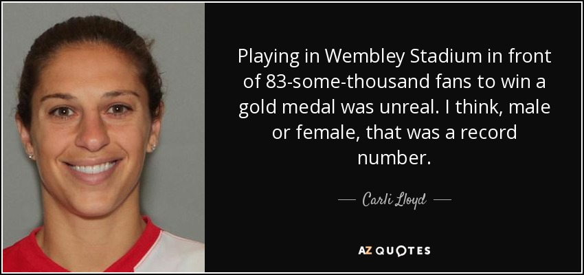 Playing in Wembley Stadium in front of 83-some-thousand fans to win a gold medal was unreal. I think, male or female, that was a record number. - Carli Lloyd