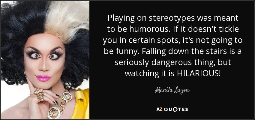 Playing on stereotypes was meant to be humorous. If it doesn't tickle you in certain spots, it's not going to be funny. Falling down the stairs is a seriously dangerous thing, but watching it is HILARIOUS! - Manila Luzon