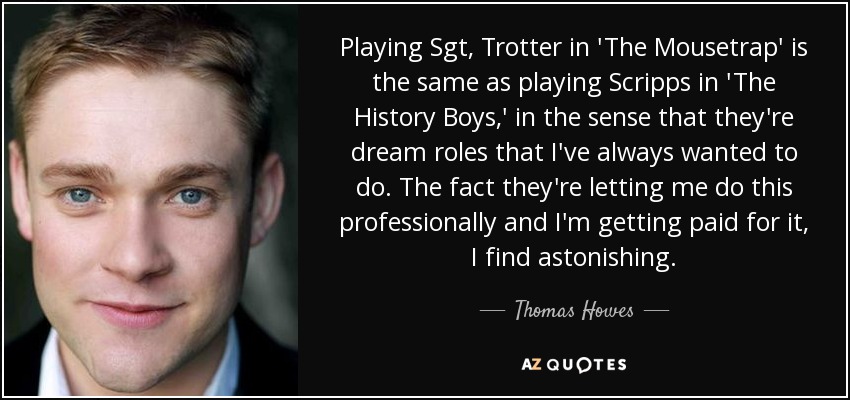 Playing Sgt, Trotter in 'The Mousetrap' is the same as playing Scripps in 'The History Boys,' in the sense that they're dream roles that I've always wanted to do. The fact they're letting me do this professionally and I'm getting paid for it, I find astonishing. - Thomas Howes