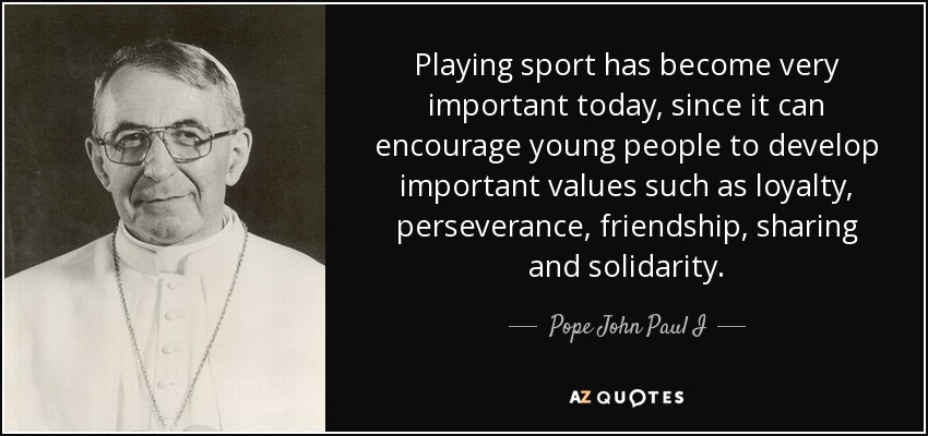 Playing sport has become very important today, since it can encourage young people to develop important values such as loyalty, perseverance, friendship, sharing and solidarity. - Pope John Paul I