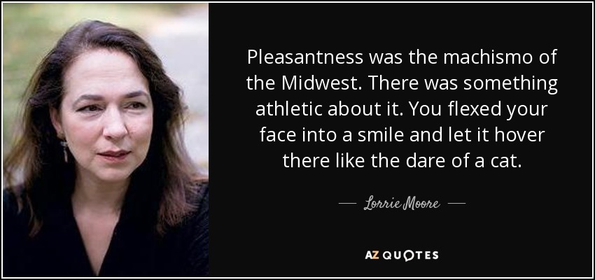 Pleasantness was the machismo of the Midwest. There was something athletic about it. You flexed your face into a smile and let it hover there like the dare of a cat. - Lorrie Moore