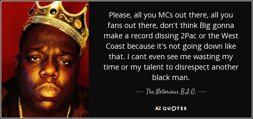 Please, all you MCs out there, all you fans out there, don't think Big gonna make a record dissing 2Pac or the West Coast because it's not going down like that. I cant even see me wasting my time or my talent to disrespect another black man. - The Notorious B.I.G.