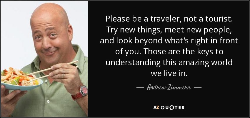 Please be a traveler, not a tourist. Try new things, meet new people, and look beyond what's right in front of you. Those are the keys to understanding this amazing world we live in. - Andrew Zimmern