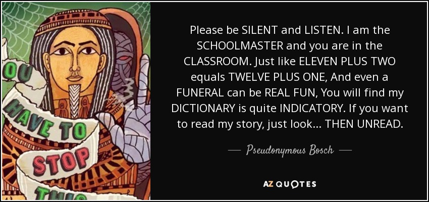 Please be SILENT and LISTEN. I am the SCHOOLMASTER and you are in the CLASSROOM. Just like ELEVEN PLUS TWO equals TWELVE PLUS ONE, And even a FUNERAL can be REAL FUN, You will find my DICTIONARY is quite INDICATORY. If you want to read my story, just look... THEN UNREAD. - Pseudonymous Bosch