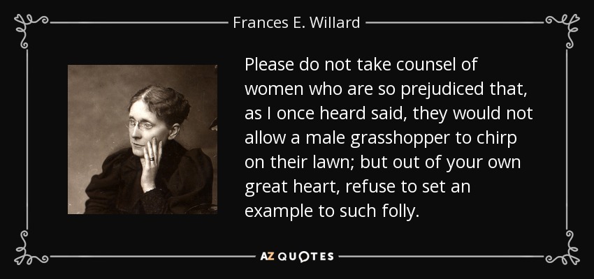 Please do not take counsel of women who are so prejudiced that, as I once heard said, they would not allow a male grasshopper to chirp on their lawn; but out of your own great heart, refuse to set an example to such folly. - Frances E. Willard