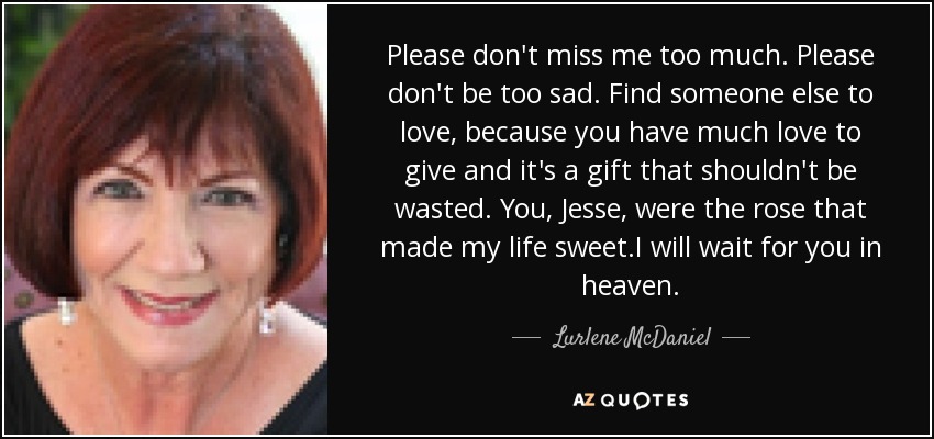 Please don't miss me too much. Please don't be too sad. Find someone else to love, because you have much love to give and it's a gift that shouldn't be wasted. You , Jesse, were the rose that made my life sweet.I will wait for you in heaven. - Lurlene McDaniel