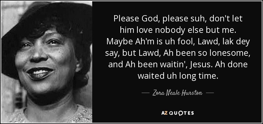 Please God, please suh, don't let him love nobody else but me. Maybe Ah'm is uh fool, Lawd, lak dey say, but Lawd, Ah been so lonesome, and Ah been waitin', Jesus. Ah done waited uh long time. - Zora Neale Hurston