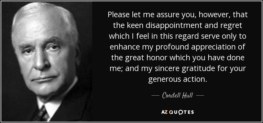 Please let me assure you, however, that the keen disappointment and regret which I feel in this regard serve only to enhance my profound appreciation of the great honor which you have done me; and my sincere gratitude for your generous action. - Cordell Hull