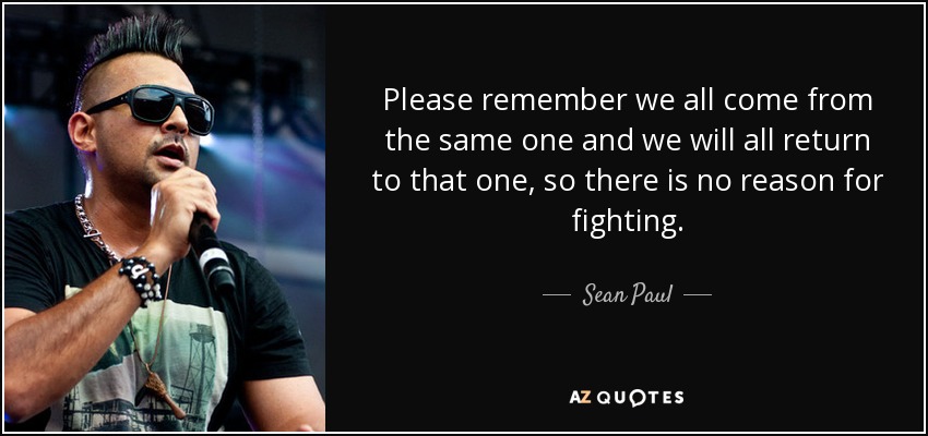 Please remember we all come from the same one and we will all return to that one, so there is no reason for fighting. - Sean Paul