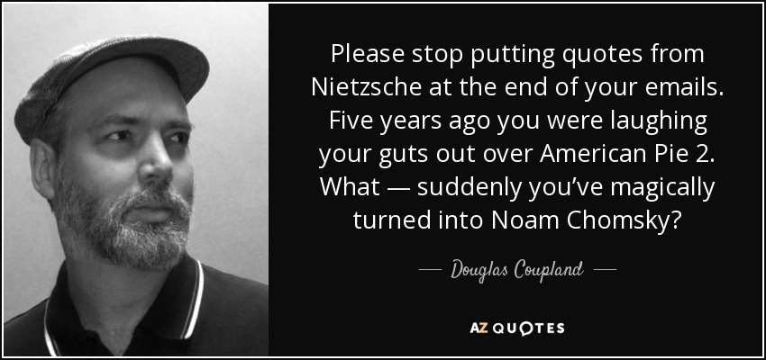 Please stop putting quotes from Nietzsche at the end of your emails. Five years ago you were laughing your guts out over American Pie 2. What — suddenly you’ve magically turned into Noam Chomsky? - Douglas Coupland
