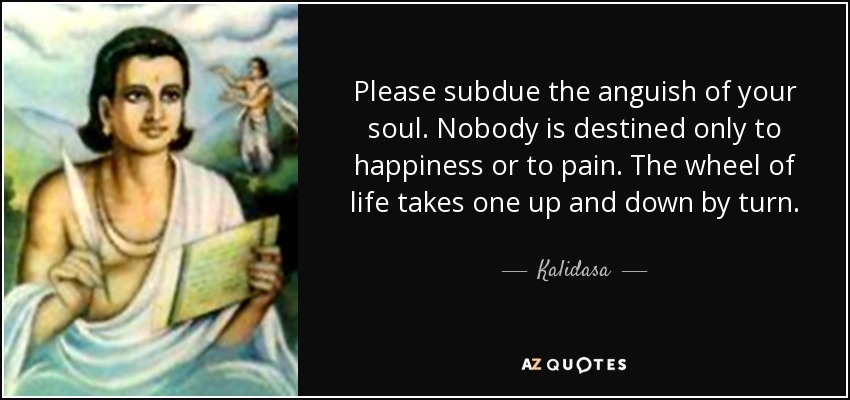 Please subdue the anguish of your soul. Nobody is destined only to happiness or to pain. The wheel of life takes one up and down by turn. - Kalidasa