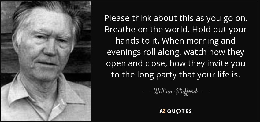 Please think about this as you go on. Breathe on the world. Hold out your hands to it. When morning and evenings roll along, watch how they open and close, how they invite you to the long party that your life is. - William Stafford