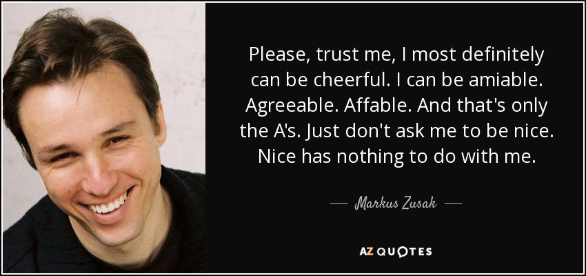 Please, trust me, I most definitely can be cheerful. I can be amiable. Agreeable. Affable. And that's only the A's. Just don't ask me to be nice. Nice has nothing to do with me. - Markus Zusak