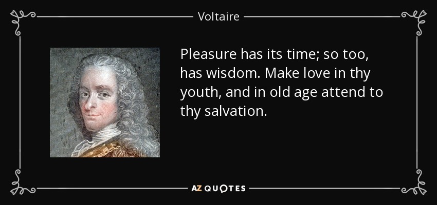 Pleasure has its time; so too, has wisdom. Make love in thy youth, and in old age attend to thy salvation. - Voltaire