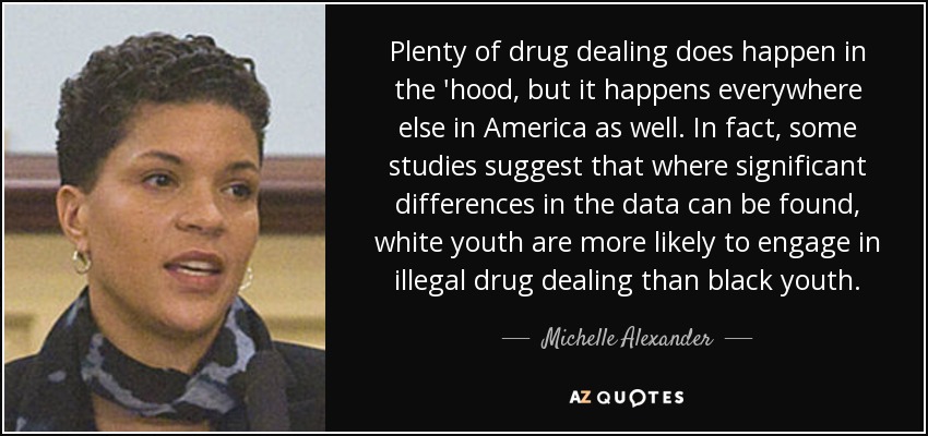 Plenty of drug dealing does happen in the 'hood, but it happens everywhere else in America as well. In fact, some studies suggest that where significant differences in the data can be found, white youth are more likely to engage in illegal drug dealing than black youth. - Michelle Alexander