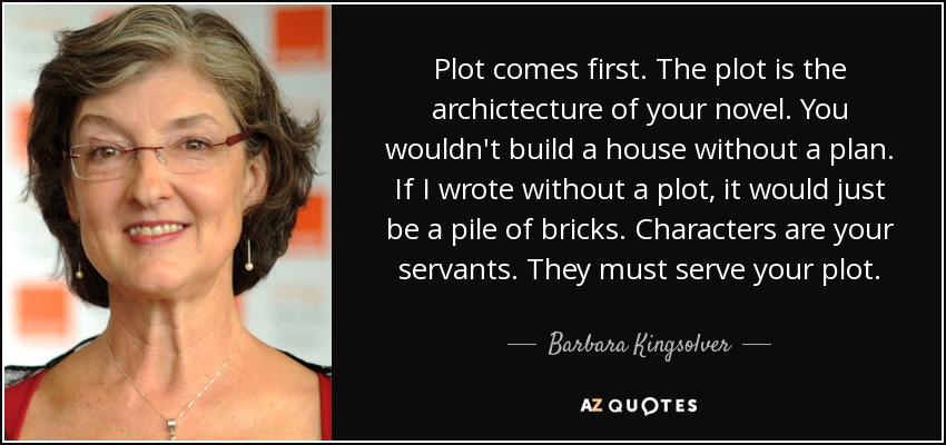 Plot comes first. The plot is the archictecture of your novel. You wouldn't build a house without a plan. If I wrote without a plot, it would just be a pile of bricks. Characters are your servants. They must serve your plot. - Barbara Kingsolver