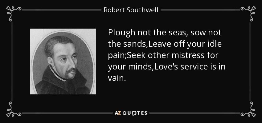 Plough not the seas, sow not the sands,Leave off your idle pain;Seek other mistress for your minds,Love's service is in vain. - Robert Southwell