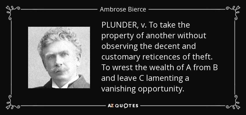 PLUNDER, v. To take the property of another without observing the decent and customary reticences of theft. To wrest the wealth of A from B and leave C lamenting a vanishing opportunity. - Ambrose Bierce