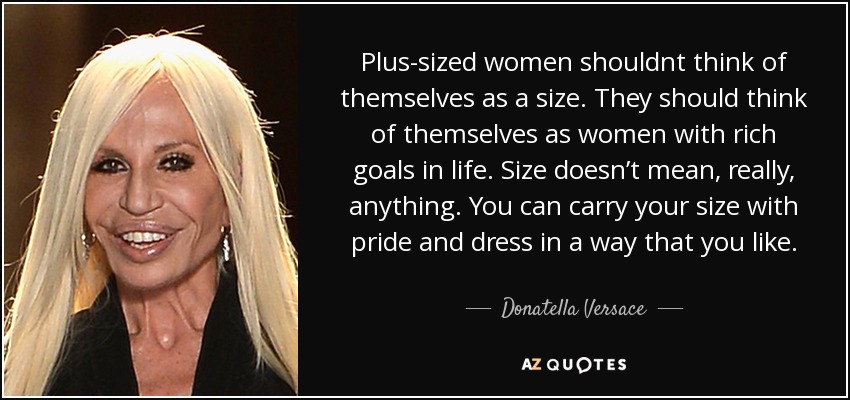 Plus-sized women shouldnt think of themselves as a size. They should think of themselves as women with rich goals in life. Size doesn’t mean, really, anything. You can carry your size with pride and dress in a way that you like. - Donatella Versace