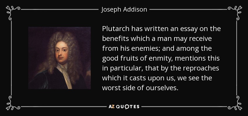 Plutarch has written an essay on the benefits which a man may receive from his enemies; and among the good fruits of enmity, mentions this in particular, that by the reproaches which it casts upon us, we see the worst side of ourselves. - Joseph Addison