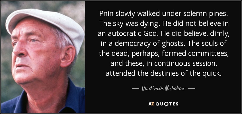Pnin slowly walked under solemn pines. The sky was dying. He did not believe in an autocratic God. He did believe, dimly, in a democracy of ghosts. The souls of the dead, perhaps, formed committees, and these, in continuous session, attended the destinies of the quick. - Vladimir Nabokov