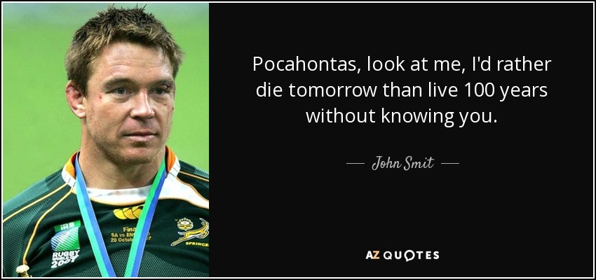 Pocahontas, look at me, I'd rather die tomorrow than live 100 years without knowing you. - John Smit