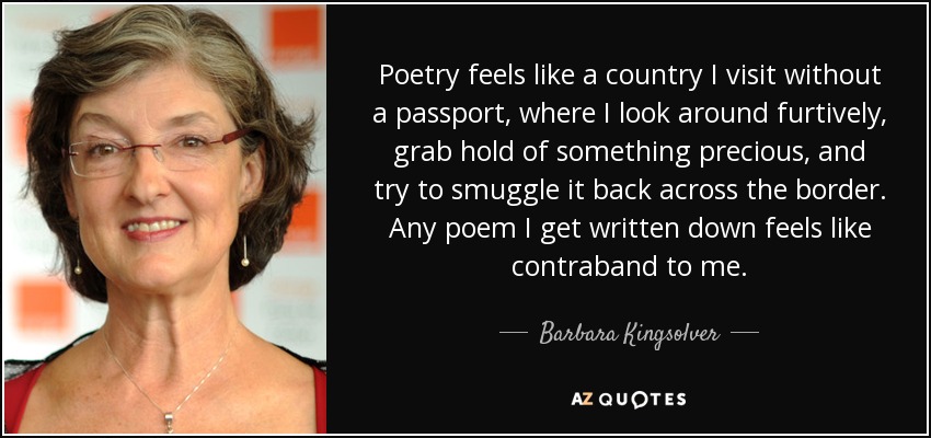 Poetry feels like a country I visit without a passport, where I look around furtively, grab hold of something precious, and try to smuggle it back across the border. Any poem I get written down feels like contraband to me. - Barbara Kingsolver