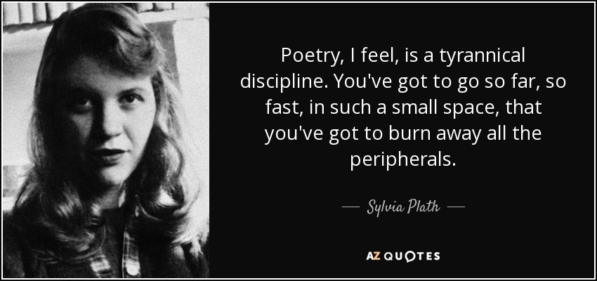 Poetry, I feel, is a tyrannical discipline. You've got to go so far, so fast, in such a small space, that you've got to burn away all the peripherals. - Sylvia Plath