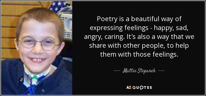 Poetry is a beautiful way of expressing feelings - happy, sad, angry, caring. It's also a way that we share with other people, to help them with those feelings. - Mattie Stepanek
