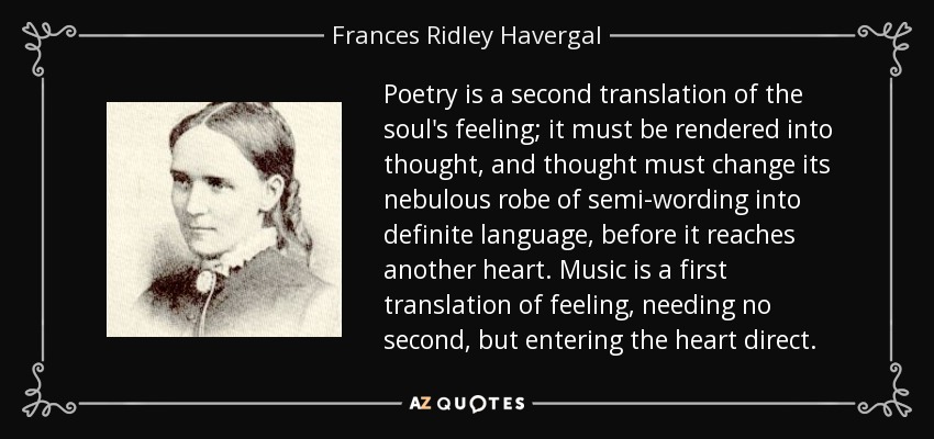 Poetry is a second translation of the soul's feeling; it must be rendered into thought, and thought must change its nebulous robe of semi-wording into definite language, before it reaches another heart. Music is a first translation of feeling, needing no second, but entering the heart direct. - Frances Ridley Havergal