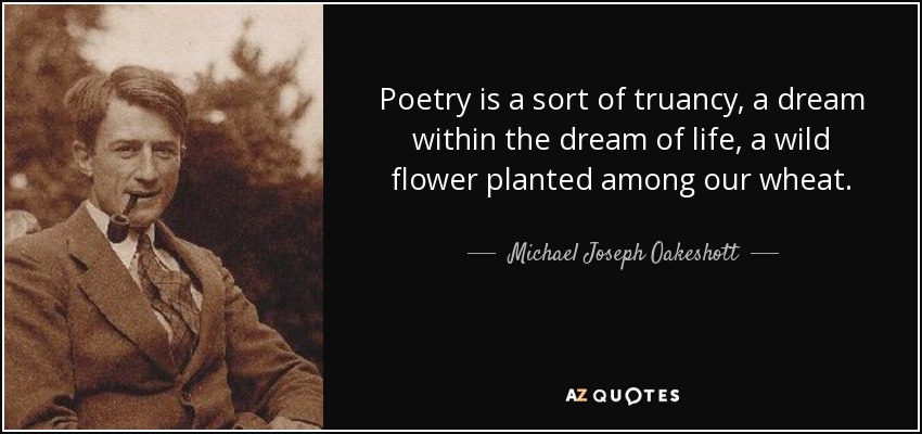 Poetry is a sort of truancy, a dream within the dream of life, a wild flower planted among our wheat. - Michael Joseph Oakeshott
