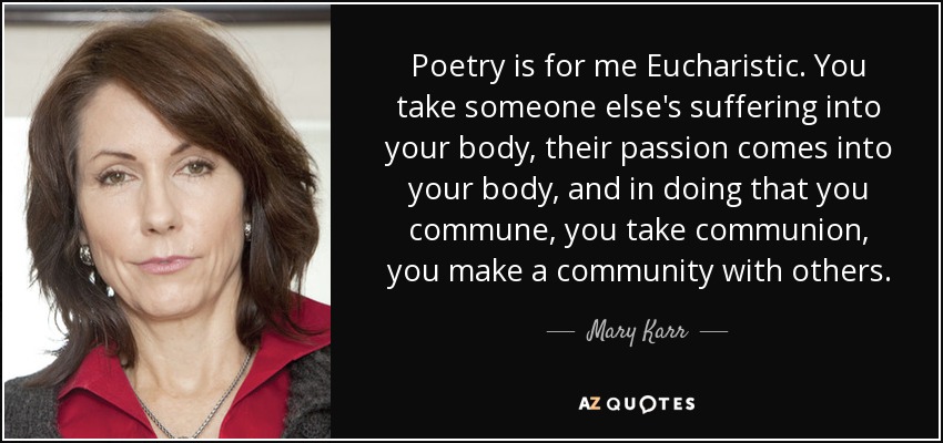 Poetry is for me Eucharistic. You take someone else's suffering into your body, their passion comes into your body, and in doing that you commune, you take communion, you make a community with others. - Mary Karr