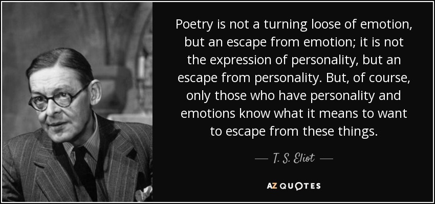 Poetry is not a turning loose of emotion, but an escape from emotion; it is not the expression of personality, but an escape from personality. But, of course, only those who have personality and emotions know what it means to want to escape from these things. - T. S. Eliot