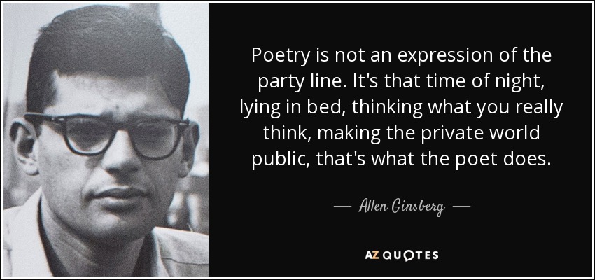 Poetry is not an expression of the party line. It's that time of night, lying in bed, thinking what you really think, making the private world public, that's what the poet does. - Allen Ginsberg